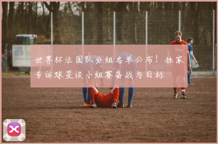 世界杯法国队分组名单公布！独家专访球星谈小组赛备战与目标