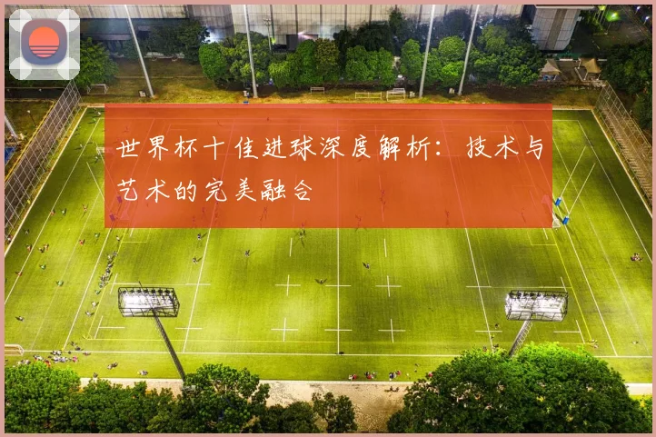 世界杯十佳进球深度解析:技术与艺术的完美融合