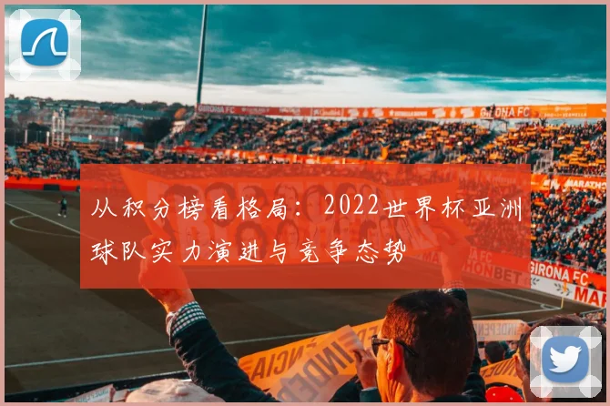 从积分榜看格局：2022世界杯亚洲球队实力演进与竞争态势