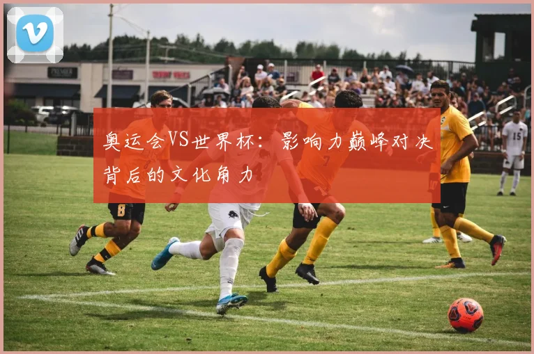 奥运会VS世界杯：影响力巅峰对决背后的文化角力