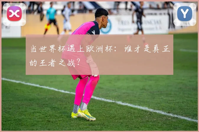 当世界杯遇上欧洲杯:谁才是真正的王者之战?