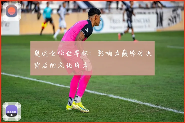 奥运会VS世界杯：影响力巅峰对决背后的文化角力