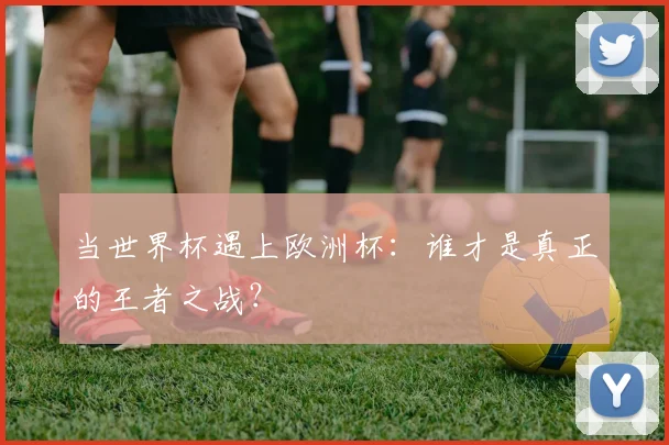当世界杯遇上欧洲杯:谁才是真正的王者之战?