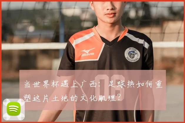 当世界杯遇上广西：足球热如何重塑这片土地的文化肌理？