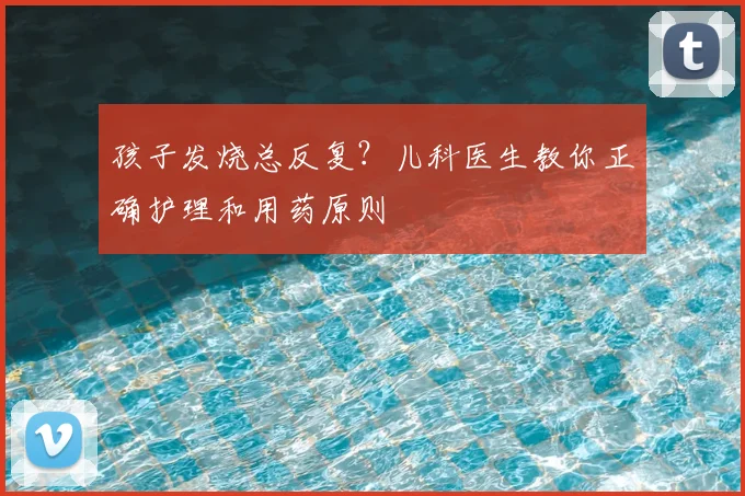 孩子发烧总反复？儿科医生教你正确护理和用药原则