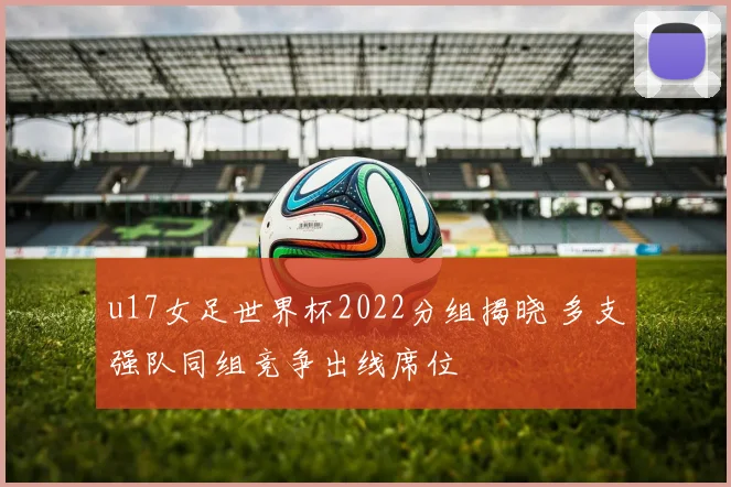u17女足世界杯2022分组揭晓 多支强队同组竞争出线席位