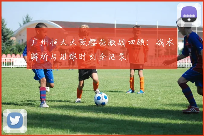 广州恒大大阪樱花激战回顾：战术解析与进球时刻全记录