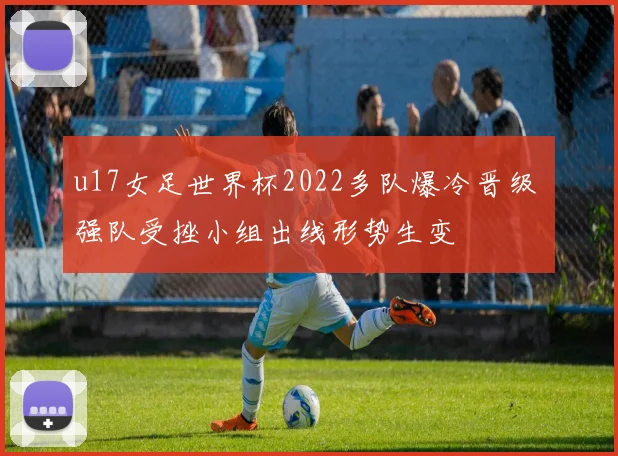 u17女足世界杯2022多队爆冷晋级 强队受挫小组出线形势生变
