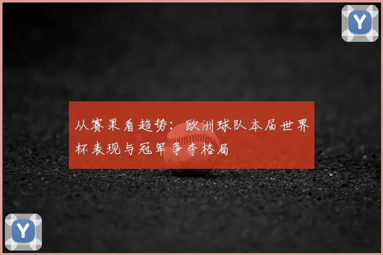 从赛果看趋势：欧洲球队本届世界杯表现与冠军争夺格局