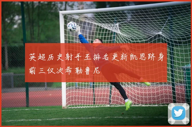 英超历史射手王排名更新凯恩跻身前三仅次希勒鲁尼