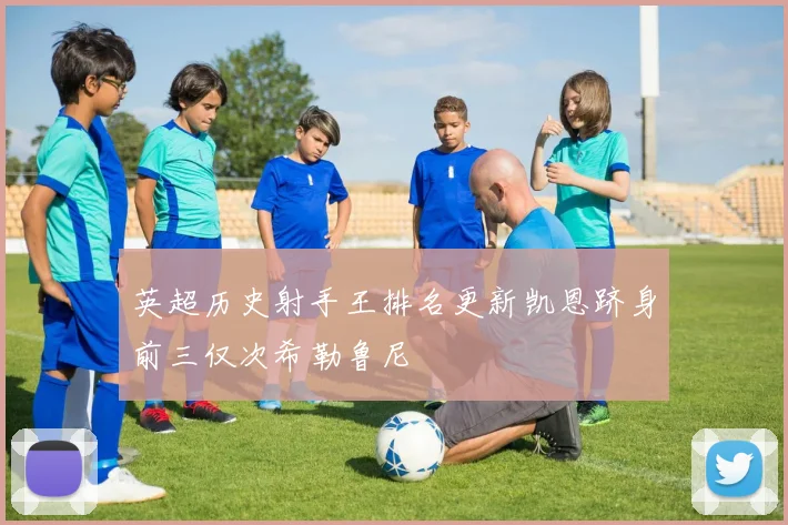 英超历史射手王排名更新凯恩跻身前三仅次希勒鲁尼