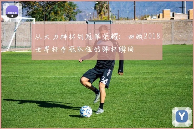 从大力神杯到冠军荣耀:回顾2018世界杯夺冠队伍的捧杯瞬间