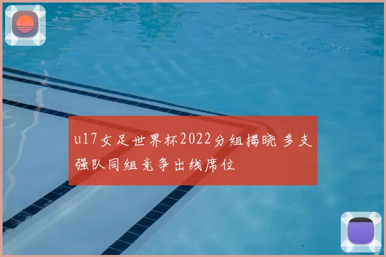 u17女足世界杯2022分组揭晓 多支强队同组竞争出线席位