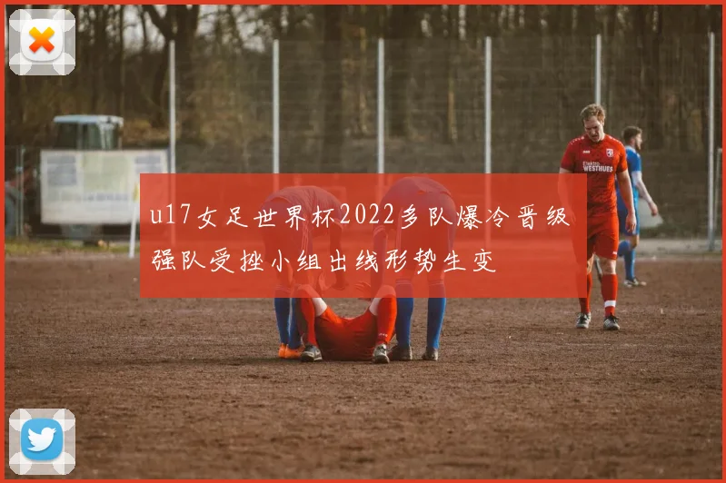u17女足世界杯2022多队爆冷晋级 强队受挫小组出线形势生变