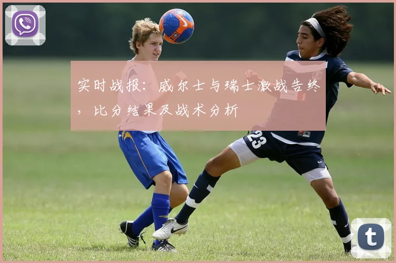 实时战报：威尔士与瑞士激战告终，比分结果及战术分析