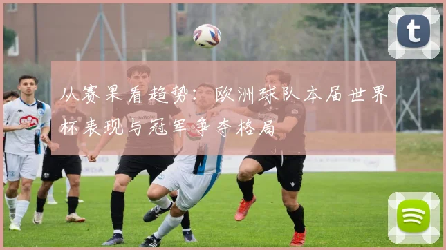 从赛果看趋势：欧洲球队本届世界杯表现与冠军争夺格局