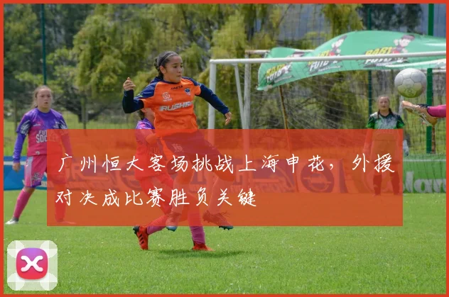 广州恒大客场挑战上海申花，外援对决成比赛胜负关键