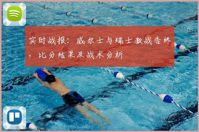 实时战报：威尔士与瑞士激战告终，比分结果及战术分析